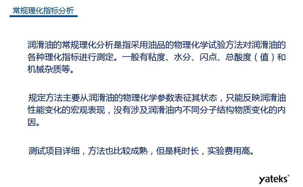 潤滑油的常規理化指標分析一般有粘度、水份、閃點、總酸值和機械雜質等，理化指標分析只能反映潤滑油性能變化的宏觀表現