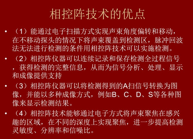 相控陣技術優點：1、以電子掃描方式實現聲束角度偏轉和移動；2、可連續記錄和保存檢測全過程信號；3、以多種  成像方式將檢測得到的A信號轉換為圖像信號