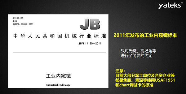 2011年發(fā)布的工業(yè)內(nèi)窺鏡標(biāo)準(zhǔn)只對光斑、視場角等進(jìn)行了簡要的約定， 目前大部分軍工單位及合資企業(yè)等都是焦距、景深等使用USAF1951和chart測試卡的標(biāo)準(zhǔn)