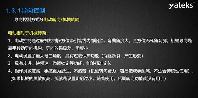 導向控制方式分電動轉向/機械轉向，電動控制通過舵機控制多方位牽引管線內部鋼絲，彎曲角度大， 全方位無死角觀測；機械導向是靠手轉動導向機構，導向效果極差，角度小；電動設置了最大彎曲角度， 具有過載保護功能（鋼絲斷裂，產生形變）；具有步進、快慢速、微調鎖定等功能，能夠精準定位；操作靈敏度高， 手感更為舒適，不疲勞（機械轉向費力，容易造成手酸痛，不適合持續性使用）， （如果機械的靈敏度高，那就是設置阻尼過小，隨著使用，后期轉向功能就沒有用了）