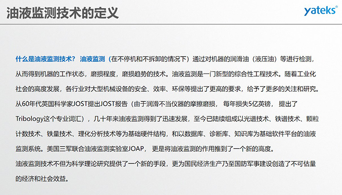 什么是油液監(jiān)測技術(shù)？ 油液監(jiān)測（在不停機和不拆卸的情況下）通過對機器的潤滑油（液壓油）等進行檢測， 從而得到機器的工作狀態(tài)，磨損程度，磨損趨勢的技術(shù)。油液監(jiān)測是一門新型的綜合性工程技術(shù)。隨著工業(yè)化社會的高度發(fā)展，各行業(yè)對大型機械設(shè)備的安全、效率、環(huán)保等提出了更高的要求，給予了更多的關(guān)注和研究。