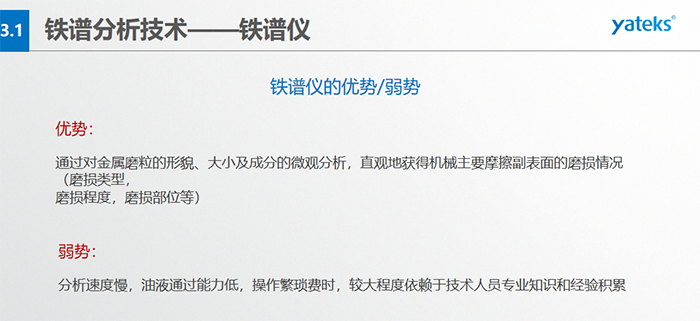 鐵譜儀的優劣勢-優勢：通過對金屬磨粒的形貌、大小及成分的微觀分析，直觀地獲得機械主要摩擦副表面的磨損情況（磨損類型，磨損程度，磨損部位等）； 弱勢：分析速度慢，油液通過能力低，操作繁瑣費時，較大程度依賴于技術人員專業知識和經驗積累
