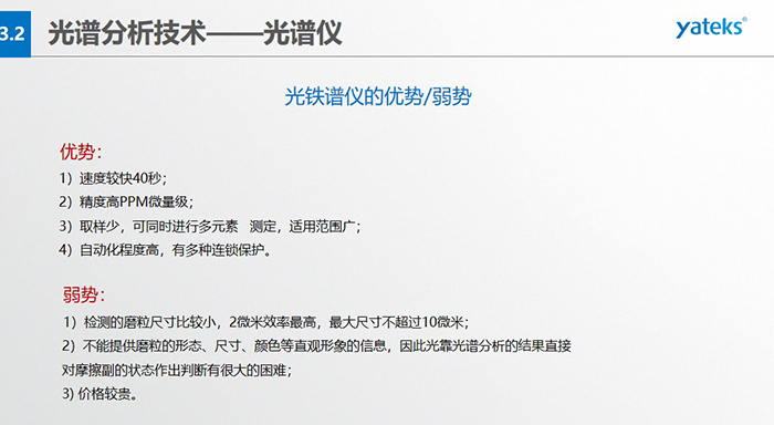 光譜儀的優劣勢：優勢：1）速度較快40秒；2）精度高PPM微量級；3）取樣少，可同時進行多元素   測定，適用范圍廣； 4）自動化程度高，有多種連鎖保護。弱勢：1）檢測的磨粒尺寸比較小，2微米效率最高，最大尺寸不超過10微米； 2）不能提供磨粒的形態、尺寸、顏色等直觀形象的信息，因此光靠光譜分析的結果直接對摩擦副的狀態作出判斷有很大的困難； 3) 價格較貴。